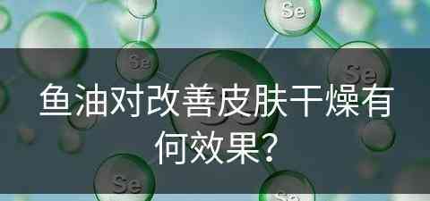 鱼油对改善皮肤干燥有何效果？